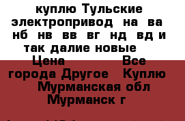 куплю Тульские электропривод  на, ва, нб, нв, вв, вг, нд, вд и так далие новые   › Цена ­ 85 500 - Все города Другое » Куплю   . Мурманская обл.,Мурманск г.